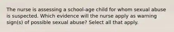 The nurse is assessing a school-age child for whom sexual abuse is suspected. Which evidence will the nurse apply as warning sign(s) of possible sexual abuse? Select all that apply.