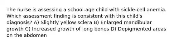 The nurse is assessing a school-age child with sickle-cell anemia. Which assessment finding is consistent with this child's diagnosis? A) Slightly yellow sclera B) Enlarged mandibular growth C) Increased growth of long bones D) Depigmented areas on the abdomen