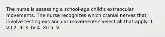 The nurse is assessing a school-age child's extraocular movements. The nurse recognizes which cranial nerves that involve testing extraocular movements? Select all that apply. 1. VII 2. III 3. IV 4. XII 5. VI