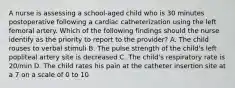 A nurse is assessing a school-aged child who is 30 minutes postoperative following a cardiac catheterization using the left femoral artery. Which of the following findings should the nurse identify as the priority to report to the provider? A. The child rouses to verbal stimuli B. The pulse strength of the child's left popliteal artery site is decreased C. The child's respiratory rate is 20/min D. The child rates his pain at the catheter insertion site at a 7 on a scale of 0 to 10