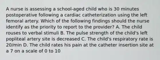 A nurse is assessing a school-aged child who is 30 minutes postoperative following a cardiac catheterization using the left femoral artery. Which of the following findings should the nurse identify as the priority to report to the provider? A. The child rouses to verbal stimuli B. The pulse strength of the child's left popliteal artery site is decreased C. The child's respiratory rate is 20/min D. The child rates his pain at the catheter insertion site at a 7 on a scale of 0 to 10