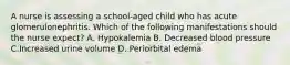 A nurse is assessing a school-aged child who has acute glomerulonephritis. Which of the following manifestations should the nurse expect? A. Hypokalemia B. Decreased blood pressure C.Increased urine volume D. Periorbital edema