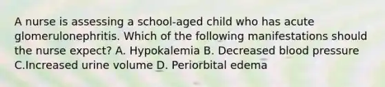 A nurse is assessing a school-aged child who has acute glomerulonephritis. Which of the following manifestations should the nurse expect? A. Hypokalemia B. Decreased blood pressure C.Increased urine volume D. Periorbital edema