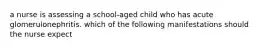 a nurse is assessing a school-aged child who has acute glomerulonephritis. which of the following manifestations should the nurse expect