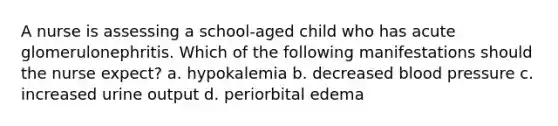 A nurse is assessing a school-aged child who has acute glomerulonephritis. Which of the following manifestations should the nurse expect? a. hypokalemia b. decreased blood pressure c. increased urine output d. periorbital edema