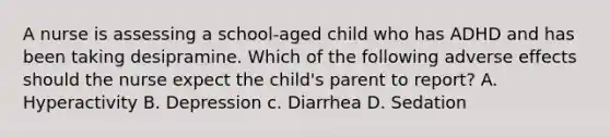 A nurse is assessing a school-aged child who has ADHD and has been taking desipramine. Which of the following adverse effects should the nurse expect the child's parent to report? A. Hyperactivity B. Depression c. Diarrhea D. Sedation