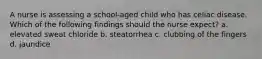 A nurse is assessing a school-aged child who has celiac disease. Which of the following findings should the nurse expect? a. elevated sweat chloride b. steatorrhea c. clubbing of the fingers d. jaundice