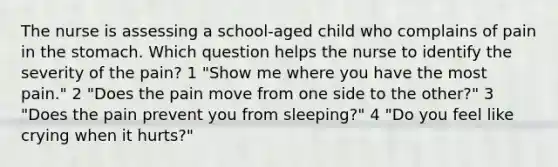 The nurse is assessing a school-aged child who complains of pain in the stomach. Which question helps the nurse to identify the severity of the pain? 1 "Show me where you have the most pain." 2 "Does the pain move from one side to the other?" 3 "Does the pain prevent you from sleeping?" 4 "Do you feel like crying when it hurts?"