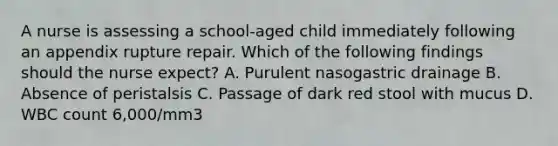 A nurse is assessing a school-aged child immediately following an appendix rupture repair. Which of the following findings should the nurse expect? A. Purulent nasogastric drainage B. Absence of peristalsis C. Passage of dark red stool with mucus D. WBC count 6,000/mm3