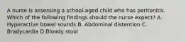 A nurse is assessing a school-aged child who has peritonitis. Which of the following findings should the nurse expect? A. Hyperactive bowel sounds B. Abdominal distention C. Bradycardia D.Bloody stool