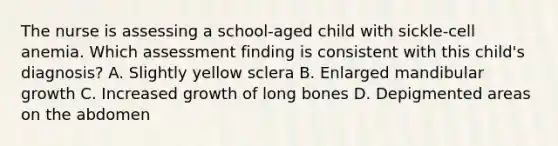 The nurse is assessing a school-aged child with sickle-cell anemia. Which assessment finding is consistent with this child's diagnosis? A. Slightly yellow sclera B. Enlarged mandibular growth C. Increased growth of long bones D. Depigmented areas on the abdomen