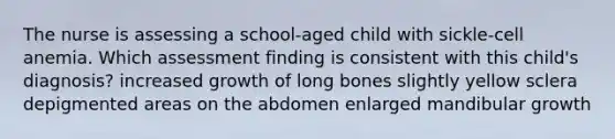 The nurse is assessing a school-aged child with sickle-cell anemia. Which assessment finding is consistent with this child's diagnosis? increased growth of long bones slightly yellow sclera depigmented areas on the abdomen enlarged mandibular growth