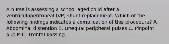 A nurse is assessing a school-aged child after a ventriculoperitoneal (VP) shunt replacement. Which of the following findings indicates a complication of this procedure? A. Abdominal distention B. Unequal peripheral pulses C. Pinpoint pupils D. Frontal bossing