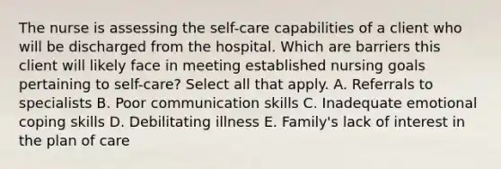 The nurse is assessing the self-care capabilities of a client who will be discharged from the hospital. Which are barriers this client will likely face in meeting established nursing goals pertaining to self-care? Select all that apply. A. Referrals to specialists B. Poor communication skills C. Inadequate emotional coping skills D. Debilitating illness E. Family's lack of interest in the plan of care