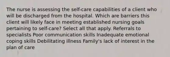 The nurse is assessing the self-care capabilities of a client who will be discharged from the hospital. Which are barriers this client will likely face in meeting established nursing goals pertaining to self-care? Select all that apply. Referrals to specialists Poor communication skills Inadequate emotional coping skills Debilitating illness Family's lack of interest in the plan of care