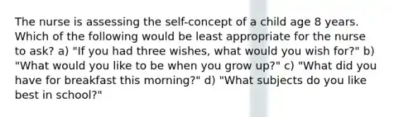 The nurse is assessing the self-concept of a child age 8 years. Which of the following would be least appropriate for the nurse to ask? a) "If you had three wishes, what would you wish for?" b) "What would you like to be when you grow up?" c) "What did you have for breakfast this morning?" d) "What subjects do you like best in school?"