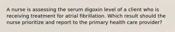 A nurse is assessing the serum digoxin level of a client who is receiving treatment for atrial fibrillation. Which result should the nurse prioritize and report to the primary health care provider?