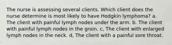 The nurse is assessing several clients. Which client does the nurse determine is most likely to have Hodgkin lymphoma? a. The client with painful lymph nodes under the arm. b. The client with painful lymph nodes in the groin. c, The client with enlarged lymph nodes in the neck. d, The client with a painful sore throat.