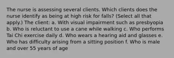 The nurse is assessing several clients. Which clients does the nurse identify as being at high risk for falls? (Select all that apply.) The client: a. With visual impairment such as presbyopia b. Who is reluctant to use a cane while walking c. Who performs Tai Chi exercise daily d. Who wears a hearing aid and glasses e. Who has difficulty arising from a sitting position f. Who is male and over 55 years of age