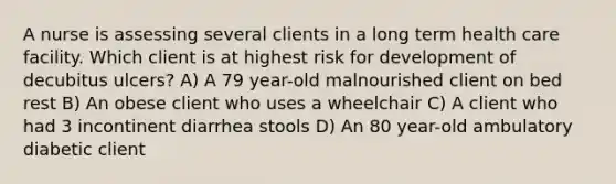 A nurse is assessing several clients in a long term health care facility. Which client is at highest risk for development of decubitus ulcers? A) A 79 year-old malnourished client on bed rest B) An obese client who uses a wheelchair C) A client who had 3 incontinent diarrhea stools D) An 80 year-old ambulatory diabetic client