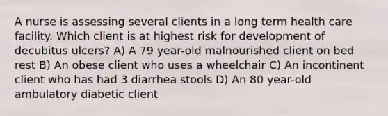 A nurse is assessing several clients in a long term health care facility. Which client is at highest risk for development of decubitus ulcers? A) A 79 year-old malnourished client on bed rest B) An obese client who uses a wheelchair C) An incontinent client who has had 3 diarrhea stools D) An 80 year-old ambulatory diabetic client