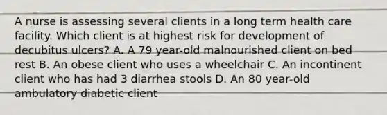 A nurse is assessing several clients in a long term health care facility. Which client is at highest risk for development of decubitus ulcers? A. A 79 year-old malnourished client on bed rest B. An obese client who uses a wheelchair C. An incontinent client who has had 3 diarrhea stools D. An 80 year-old ambulatory diabetic client