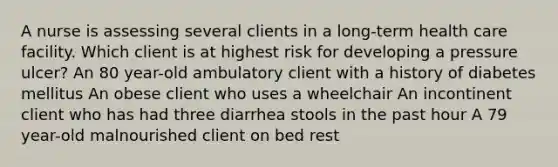 A nurse is assessing several clients in a long-term health care facility. Which client is at highest risk for developing a pressure ulcer? An 80 year-old ambulatory client with a history of diabetes mellitus An obese client who uses a wheelchair An incontinent client who has had three diarrhea stools in the past hour A 79 year-old malnourished client on bed rest