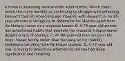 A nurse is assessing several older adult clients. Which client would the nurse identify as continuing to struggle with achieving Erikson's task of reconciling ego integrity with despair? A. An 80-year-old man is struggling to determine his identity apart from his lifelong career as a business leader. B. A 79-year-old woman has established habits that promote her financial independence despite a lack of savings. C. An 80-year-old man revels in his large, happy family rather than focusing on his mobility limitations resulting from Parkinson disease. D. A 77-year-old man is trying to determine whether his life has had deep significance and meaning.