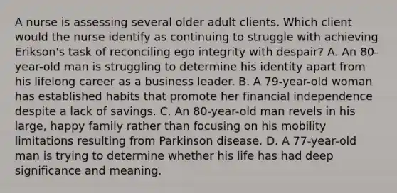 A nurse is assessing several older adult clients. Which client would the nurse identify as continuing to struggle with achieving Erikson's task of reconciling ego integrity with despair? A. An 80-year-old man is struggling to determine his identity apart from his lifelong career as a business leader. B. A 79-year-old woman has established habits that promote her financial independence despite a lack of savings. C. An 80-year-old man revels in his large, happy family rather than focusing on his mobility limitations resulting from Parkinson disease. D. A 77-year-old man is trying to determine whether his life has had deep significance and meaning.