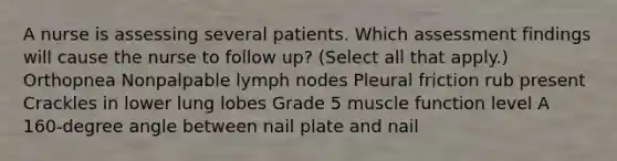 A nurse is assessing several patients. Which assessment findings will cause the nurse to follow up? (Select all that apply.) Orthopnea Nonpalpable lymph nodes Pleural friction rub present Crackles in lower lung lobes Grade 5 muscle function level A 160-degree angle between nail plate and nail