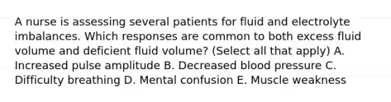 A nurse is assessing several patients for fluid and electrolyte imbalances. Which responses are common to both excess fluid volume and deficient fluid volume? (Select all that apply) A. Increased pulse amplitude B. Decreased blood pressure C. Difficulty breathing D. Mental confusion E. Muscle weakness