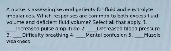 A nurse is assessing several patients for fluid and electrolyte imbalances. Which responses are common to both excess fluid volume and deficient fluid volume? Select all that apply. 1. ____Increased pulse amplitude 2. ____Decreased blood pressure 3. ____Difficulty breathing 4. ____Mental confusion 5. ____Muscle weakness