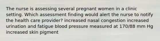 The nurse is assessing several pregnant women in a clinic setting. Which assessment finding would alert the nurse to notify the health care provider? increased nasal congestion increased urination and fatigue blood pressure measured at 170/88 mm Hg increased skin pigment