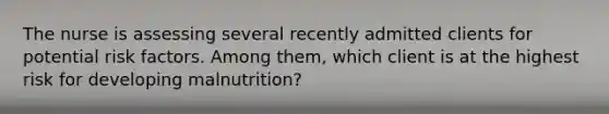 The nurse is assessing several recently admitted clients for potential risk factors. Among them, which client is at the highest risk for developing malnutrition?