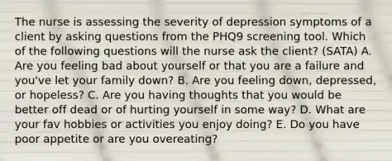 The nurse is assessing the severity of depression symptoms of a client by asking questions from the PHQ9 screening tool. Which of the following questions will the nurse ask the client? (SATA) A. Are you feeling bad about yourself or that you are a failure and you've let your family down? B. Are you feeling down, depressed, or hopeless? C. Are you having thoughts that you would be better off dead or of hurting yourself in some way? D. What are your fav hobbies or activities you enjoy doing? E. Do you have poor appetite or are you overeating?