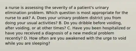 a nurse is assessing the severity of a patient's urinary elimination problem. Which question is most appropriate for the nurse to ask? A. Does your urinary problem district you from doing your usual activities? B. Do you dribble before voiding, after voiding, or at other times? C. Have you been hospitalized or have you received a diagnosis of a new medical problem recently? D. How often are you awakened with the urge to void while you are sleeping?