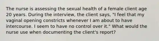 The nurse is assessing the sexual health of a female client age 20 years. During the interview, the client says, "I feel that my vaginal opening constricts whenever I am about to have intercourse. I seem to have no control over it." What would the nurse use when documenting the client's report?