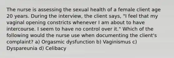 The nurse is assessing the sexual health of a female client age 20 years. During the interview, the client says, "I feel that my vaginal opening constricts whenever I am about to have intercourse. I seem to have no control over it." Which of the following would the nurse use when documenting the client's complaint? a) Orgasmic dysfunction b) Vaginismus c) Dyspareunia d) Celibacy