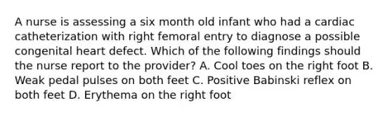 A nurse is assessing a six month old infant who had a cardiac catheterization with right femoral entry to diagnose a possible congenital heart defect. Which of the following findings should the nurse report to the provider? A. Cool toes on the right foot B. Weak pedal pulses on both feet C. Positive Babinski reflex on both feet D. Erythema on the right foot