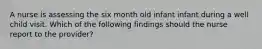 A nurse is assessing the six month old infant infant during a well child visit. Which of the following findings should the nurse report to the provider?