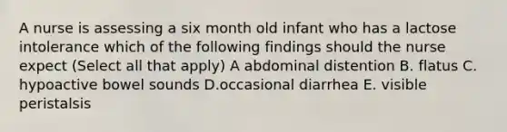 A nurse is assessing a six month old infant who has a lactose intolerance which of the following findings should the nurse expect (Select all that apply) A abdominal distention B. flatus C. hypoactive bowel sounds D.occasional diarrhea E. visible peristalsis