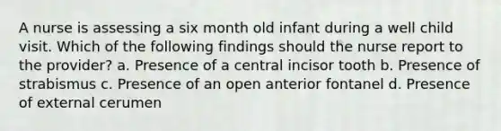 A nurse is assessing a six month old infant during a well child visit. Which of the following findings should the nurse report to the provider? a. Presence of a central incisor tooth b. Presence of strabismus c. Presence of an open anterior fontanel d. Presence of external cerumen