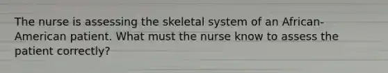 The nurse is assessing the skeletal system of an African-American patient. What must the nurse know to assess the patient correctly?