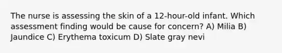 The nurse is assessing the skin of a 12-hour-old infant. Which assessment finding would be cause for concern? A) Milia B) Jaundice C) Erythema toxicum D) Slate gray nevi