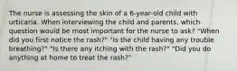 The nurse is assessing the skin of a 6-year-old child with urticaria. When interviewing the child and parents, which question would be most important for the nurse to ask? "When did you first notice the rash?" "Is the child having any trouble breathing?" "Is there any itching with the rash?" "Did you do anything at home to treat the rash?"