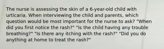 The nurse is assessing the skin of a 6-year-old child with urticaria. When interviewing the child and parents, which question would be most important for the nurse to ask? "When did you first notice the rash?" "Is the child having any trouble breathing?" "Is there any itching with the rash?" "Did you do anything at home to treat the rash?"