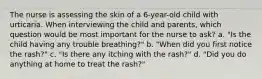 The nurse is assessing the skin of a 6-year-old child with urticaria. When interviewing the child and parents, which question would be most important for the nurse to ask? a. "Is the child having any trouble breathing?" b. "When did you first notice the rash?" c. "Is there any itching with the rash?" d. "Did you do anything at home to treat the rash?"