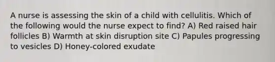 A nurse is assessing the skin of a child with cellulitis. Which of the following would the nurse expect to find? A) Red raised hair follicles B) Warmth at skin disruption site C) Papules progressing to vesicles D) Honey-colored exudate