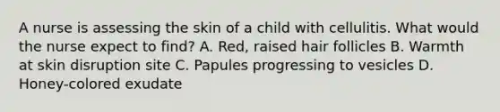 A nurse is assessing the skin of a child with cellulitis. What would the nurse expect to find? A. Red, raised hair follicles B. Warmth at skin disruption site C. Papules progressing to vesicles D. Honey-colored exudate