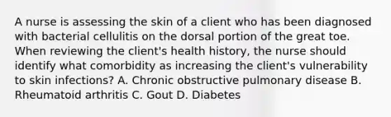 A nurse is assessing the skin of a client who has been diagnosed with bacterial cellulitis on the dorsal portion of the great toe. When reviewing the client's health history, the nurse should identify what comorbidity as increasing the client's vulnerability to skin infections? A. Chronic obstructive pulmonary disease B. Rheumatoid arthritis C. Gout D. Diabetes